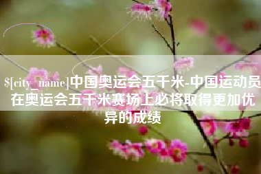 灌云中国奥运会五千米-中国运动员在奥运会五千米赛场上必将取得更加优异的成绩