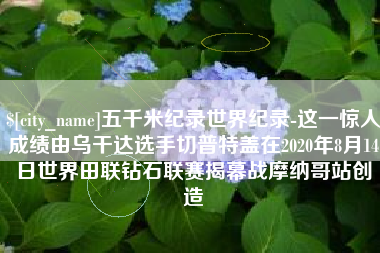 灌云五千米纪录世界纪录-这一惊人成绩由乌干达选手切普特盖在2020年8月14日世界田联钻石联赛揭幕战摩纳哥站创造