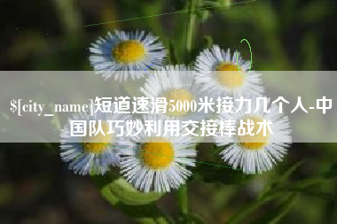 灌云短道速滑5000米接力几个人-中国队巧妙利用交接棒战术