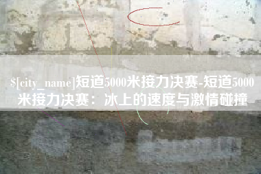 灌云短道5000米接力决赛-短道5000米接力决赛：冰上的速度与激情碰撞