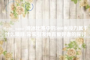 灌云滑冰比赛中的5000米接力属于什么项目-常常引发体育爱好者的探讨