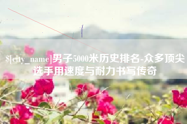 灌云男子5000米历史排名-众多顶尖选手用速度与耐力书写传奇