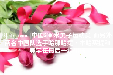 灌云中国5000米男子运动员-而另外两名中国队选手哈那哈提·木哈买提和吴宇在最后一组出场