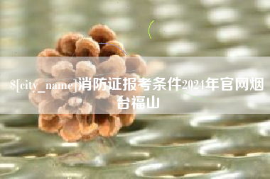 灌云消防证报考条件2024年官网烟台福山